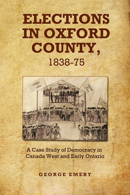 Elections in Oxford County, 1837-1875: A Case Study of Democracy in Canada West and Early Ontario by Emery, George