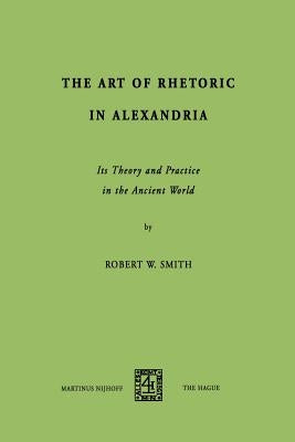 The Art of Rhetoric in Alexandria: Its Theory and Practice in the Ancient World by Smith, R. W.