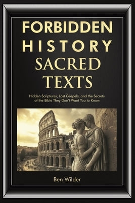 Forbidden History Sacred Texts: Hidden Scriptures, Lost Gospels, and the Secrets of the Bible They Don't Want You to Know by Wilder, Ben