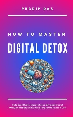 How to Master Digital Detox: Build Good Habits, Improve Focus, Develop Personal Management Skills and Achieve Long Term Success in Life. by Das, Pradip