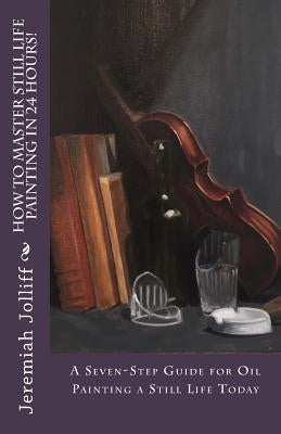 How to Master Still Life Painting in 24 Hours!: A Seven-Step Guide for Oil Painting a Still Life Today by Jolliff, Jeremiah