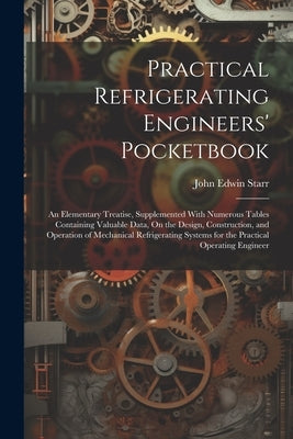 Practical Refrigerating Engineers' Pocketbook: An Elementary Treatise, Supplemented With Numerous Tables Containing Valuable Data, On the Design, Cons by Starr, John Edwin