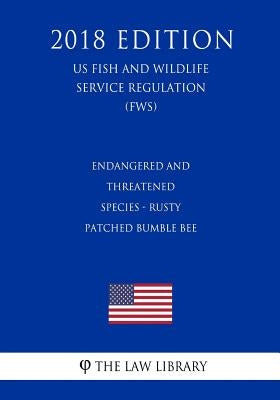 Endangered and Threatened Species - Rusty Patched Bumble Bee (US Fish and Wildlife Service Regulation) (FWS) (2018 Edition) by The Law Library