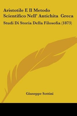 Aristotile E Il Metodo Scientifico Nell' Antichita Greca: Studi Di Storia Della Filosofia (1873) by Sottini, Giuseppe