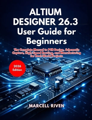 Altium Designer 26.3 User Guide for Beginners: The Complete Manual to PCB Design, Schematic Capture, High-Speed Routing, and Manufacturing for Real-Wo by Riven, Marcell