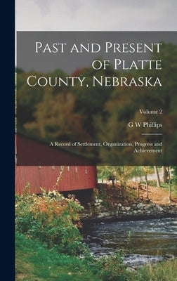 Past and Present of Platte County, Nebraska: A Record of Settlement, Organization, Progress and Achievement; Volume 2 by Phillips, G. W.