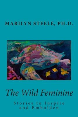 The Wild Feminine: Stories to Inspire and Embolden by Steele Ph. D., Marilyn