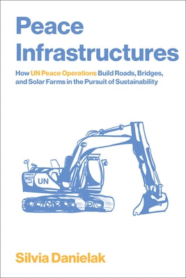Peace Infrastructures: How Un Peace Operations Build Roads, Bridges, and Solar Farms in the Pursuit of Sustainability by Danielak, Silvia
