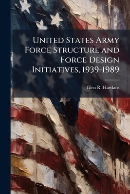 United States Army Force Structure and Force Design Initiatives, 1939-1989 by Hawkins, Glen R.