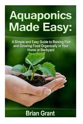Aquaponics Made Easy: A Simple and Easy Guide to Raising Fish and Growing Food Organically in Your Home or Backyard by Grant, Brian
