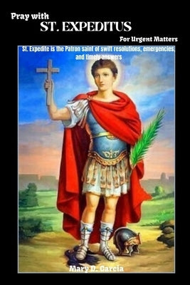 Pray With ST. EXPEDITUS For Urgent Matters: St. Expedite is the Patron saint of swift resolutions, emergencies, and timely answers by Garcia, Mary D.