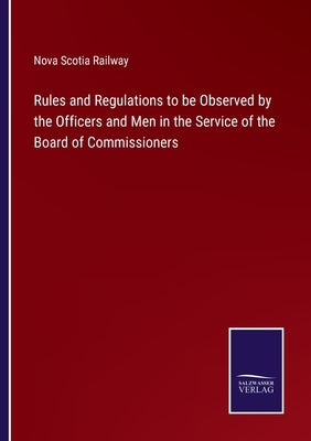Rules and Regulations to be Observed by the Officers and Men in the Service of the Board of Commissioners by Nova Scotia Railway
