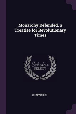 Monarchy Defended. a Treatise for Revolutionary Times by Vickers, John