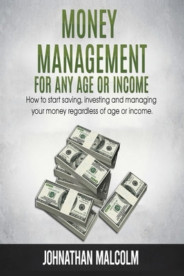 Money Management for Any Age or Income: How to Start Saving, Investing and Managing Your Money Regardless of Age and Income by Malcolm, Johnathan