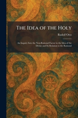 The Idea of the Holy: An Inquiry Into the Non-Rational Factor in the Idea of the Divine and Its Relation to the Rational by Otto, Rudolf