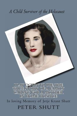 I Lay Down To Die, The true story of a family caring for a mother in home hospice: In Loving Memory of Jetje Krant Shutt, A Child Survivor of the Holo by Schutt, Peter