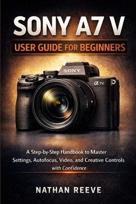 Sony A7 V User Guide for Beginners: A Step by Step Manual to Master Settings, Autofocus, Video, and Creative Controls with Confidence by Reeve, Nathan