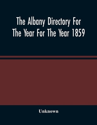 The Albany Directory For The Year For The Year 1859: Containing A General Directory Of The Citizens, A Business Directory, And Other Miscellaneous Mat by Unknown