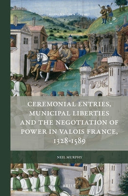 Ceremonial Entries, Municipal Liberties and the Negotiation of Power in Valois France, 1328-1589 by Murphy, Neil