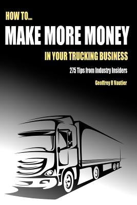 How to Make More Money in Your Trucking Business: 275 Tips from Industry Insiders by Vautier, Geoffrey R.