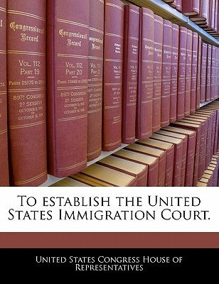To Establish the United States Immigration Court. by United States Congress House of Represen