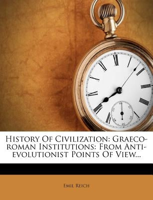 History of Civilization: Graeco-Roman Institutions: From Anti-Evolutionist Points of View... by Reich, Emil