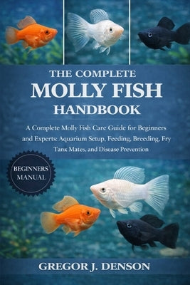 The Complete Molly Fish Handbook: A Complete Molly Fish Care Guide for Beginners and Experts: Aquarium Setup, Feeding, Breeding, Fry Care, Tank Mates, by Denson, Gregor J.