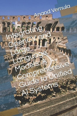 Integrating OpenCV and Large Language Models: A Comprehensive Guide to Unified AI Systems by Vemula, Anand