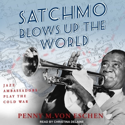Satchmo Blows Up the World: Jazz Ambassadors Play the Cold War by Delaine, Christina