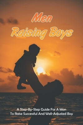 Men Raising Boys: A Step-By-Step Guide For A Man To Raise Successful And Well-Adjusted Boy: How Do Guys Raise Boys by Sailors, Rueben