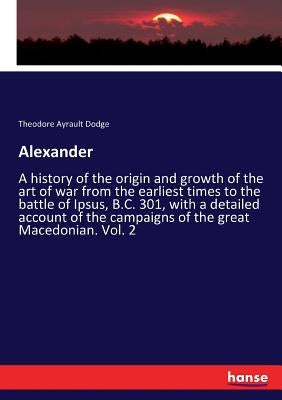 Alexander: A history of the origin and growth of the art of war from the earliest times to the battle of Ipsus, B.C. 301, with a by Dodge, Theodore Ayrault