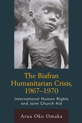 Biafran Humanitarian Crisis, 1967 1970: International Human Rights and Joint Church Aid by Omaka, Arua Oko