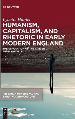 Humanism, Capitalism, and Rhetoric in Early Modern England: The Separation of the Citizen from the Self by Hunter, Lynette