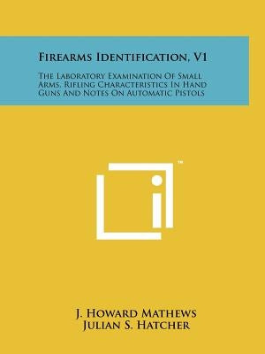 Firearms Identification, V1: The Laboratory Examination Of Small Arms, Rifling Characteristics In Hand Guns And Notes On Automatic Pistols by Mathews, J. Howard