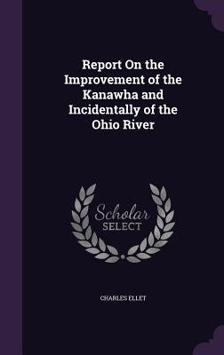 Report On the Improvement of the Kanawha and Incidentally of the Ohio River by Ellet, Charles