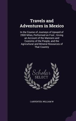 Travels and Adventures in Mexico: In the Course of Journeys of Upward of 2500 Miles, Performed on Foot; Giving an Account of the Manners and Customs o by Carpenter, William W.