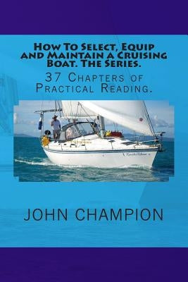 How To Select, Equip and Maintain a Cruising Boat. The Series.: 37 Chapters of Practical Reading. by Champion, John