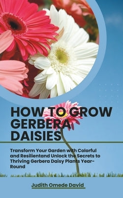 How to Grow Gerbera Daisies: Transform Your Garden with Colorful and Resilient and Unlock the Secrets to Thriving Gerbera Daisy Plants Year-Round by David, Judith Omede