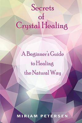 Secrets of Crystal Healing: A Beginner's Guide to Healing the Natural Way by Petersen, Miriam