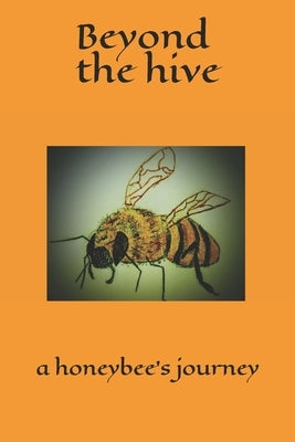 Beyond the hive a honeybee's journey: A whimsically spirited tale of a honeybee's journey. From birth, to performing the necessary tasks these fascina by Behlen, Sarah