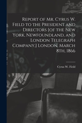 Report of Mr. Cyrus W. Field to the President and Directors [of the New York, Newfoundland, and London Telegraph Company, ] London, March 8th, 1866 [m by Field, Cyrus W. (Cyrus West) 1819-1892