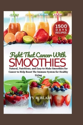 Fight That Cancer With Smoothies: Natural, Nutritious, and Easy-to-Make Smoothies for Cancer to Help Boost The Immune System for Healthy Living by R. Blair, Katy