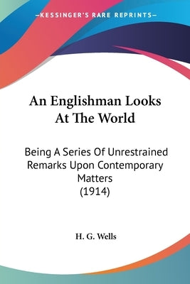 An Englishman Looks At The World: Being A Series Of Unrestrained Remarks Upon Contemporary Matters (1914) by Wells, H. G.