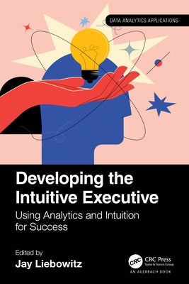 Developing the Intuitive Executive: Using Analytics and Intuition for Success by Liebowitz, Jay