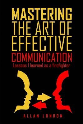 Mastering The Art of Effective Communication: Lessons I Learned As A Firefighter by London, Allan
