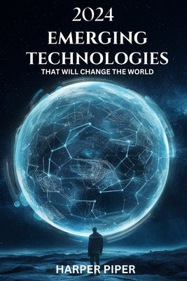 2024 Emerging Technologies That Will Change the World: Navigating the Future of Innovation and What Lies Beyond by Piper, Harper