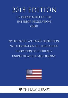 Native American Graves Protection and Repatriation Act Regulations - Disposition of Culturally Unidentifiable Human Remains (US Department of the Inte by The Law Library