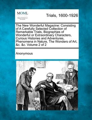 The New Wonderful Magazine: Consisting of A Carefully Selected Collection of Remarkable Trials, Biographies of Wonderful or Extraordinary Characte by Anonymous