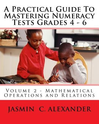 A Practical Guide To Mastering Numeracy Tests Grades 4 - 6, Volume 2 - Mathematical Operations and Relations by Alexander, Jasmin C.
