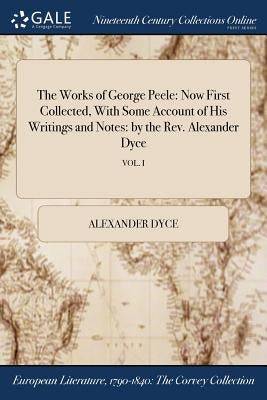 The Works of George Peele: Now First Collected, With Some Account of His Writings and Notes: by the Rev. Alexander Dyce; VOL. I by Dyce, Alexander